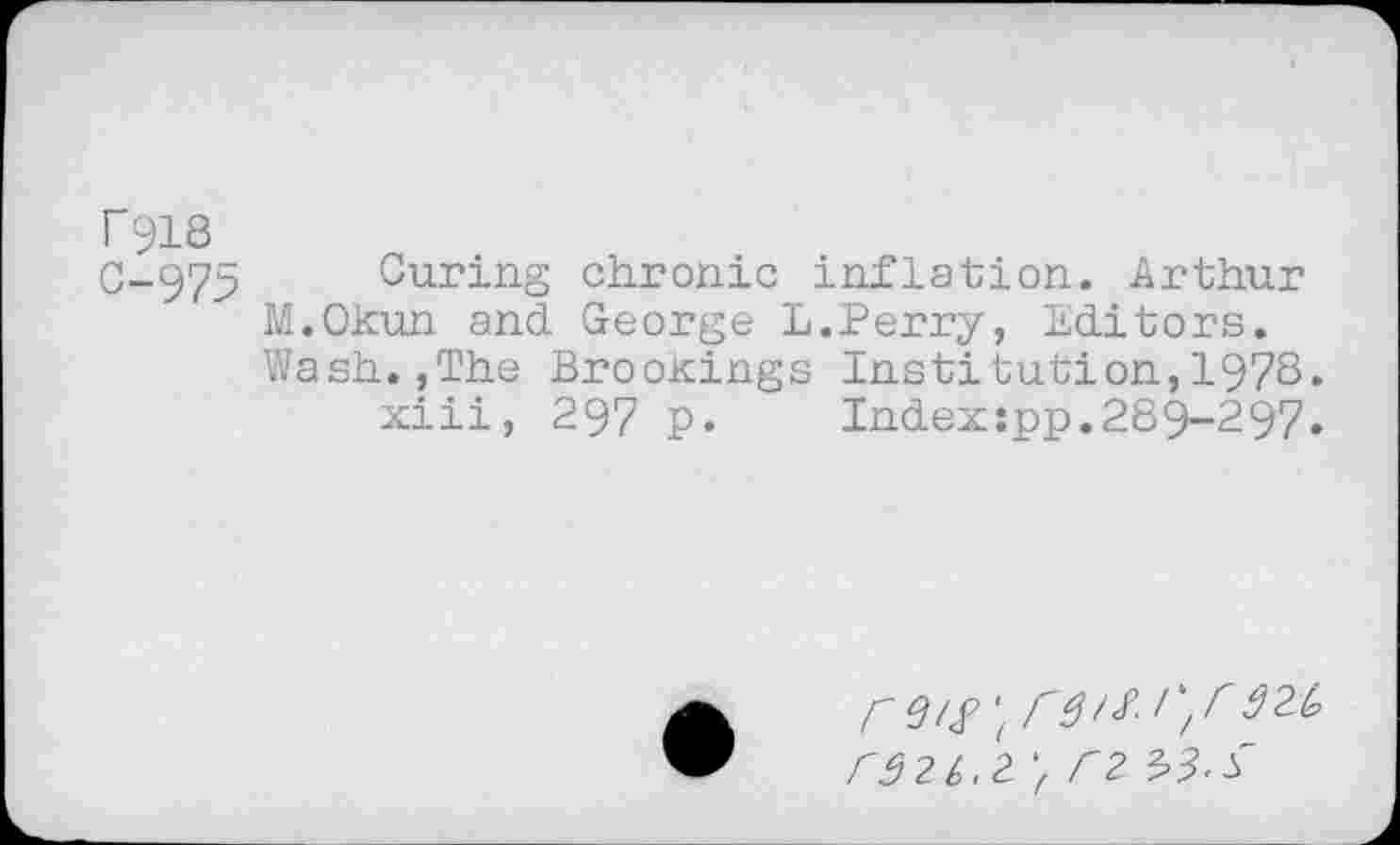 ﻿r918
0-975 Curing chronic inflation. Arthur M.Okun and George L.Perry, Editors. Wash.,The Brookings Institution,1978.
xiii, 297 p. Index:pp.289-297.
rS2h,2. 'f C2